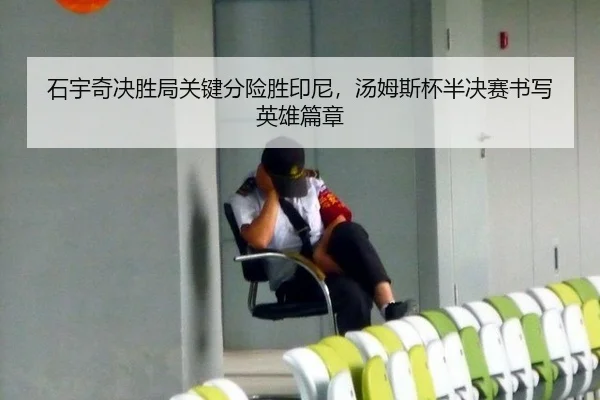 石宇奇决胜局关键分险胜印尼，汤姆斯杯半决赛书写英雄篇章